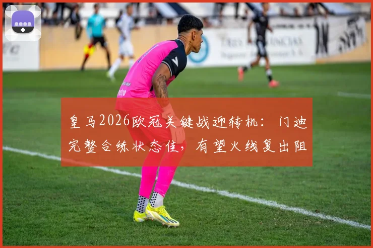 皇马2026欧冠关键战迎转机:门迪完整合练状态佳,有望火线复出阻击拜仁