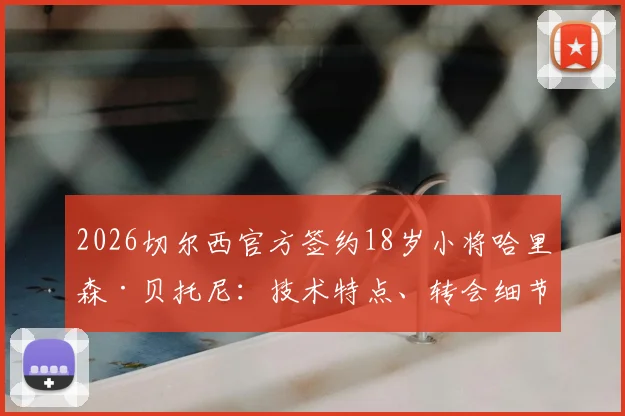 2026切尔西官方签约18岁小将哈里森·贝托尼：技术特点、转会细节及对蓝军未来的影响全解析