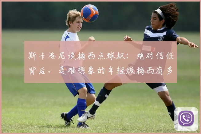 斯卡洛尼谈梅西点球权:绝对信任背后,是难想象的年轻版梅西有多恐怖!深度解读师徒关系与2026展望