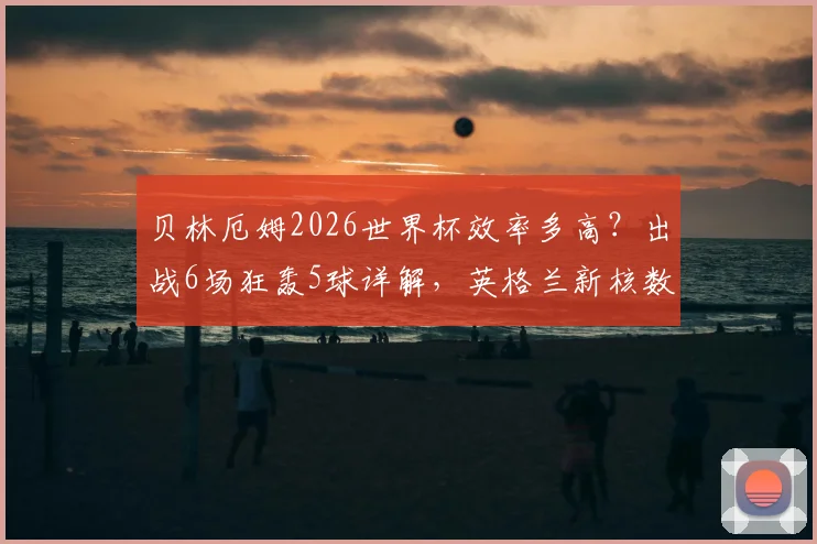 贝林厄姆2026世界杯效率多高？出战6场狂轰5球详解，英格兰新核数据深度分析