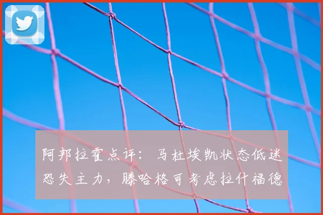 阿邦拉霍点评：马杜埃凯状态低迷恐失主力，滕哈格可考虑拉什福德改踢右路？