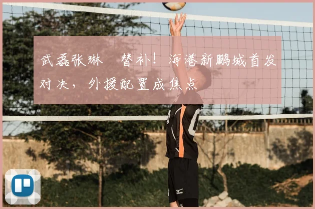 武磊张琳芃替补！海港新鹏城首发对决，外援配置成焦点
