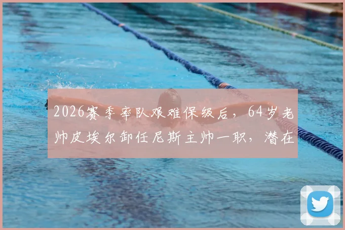 2026赛季率队艰难保级后,64岁老帅皮埃尔卸任尼斯主帅一职,潜在继任者与球队未来分析