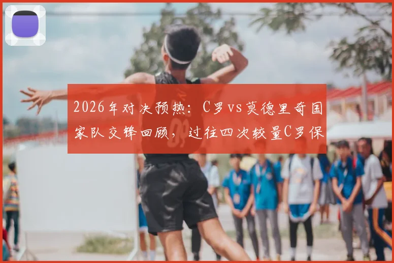 2026年对决预热：C罗vs莫德里奇国家队交锋回顾，过往四次较量C罗保持全胜战绩分析