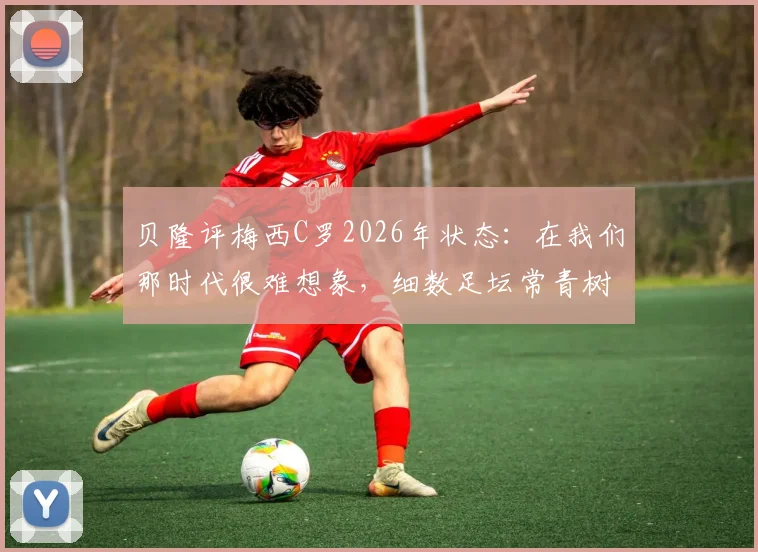 贝隆评梅西C罗2026年状态：在我们那时代很难想象，细数足坛常青树保持巅峰的秘诀