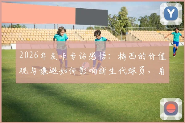 2026年麦卡专访感悟:梅西的价值观与谦逊如何影响新生代球员,看他踢球是种怎样的独特体验