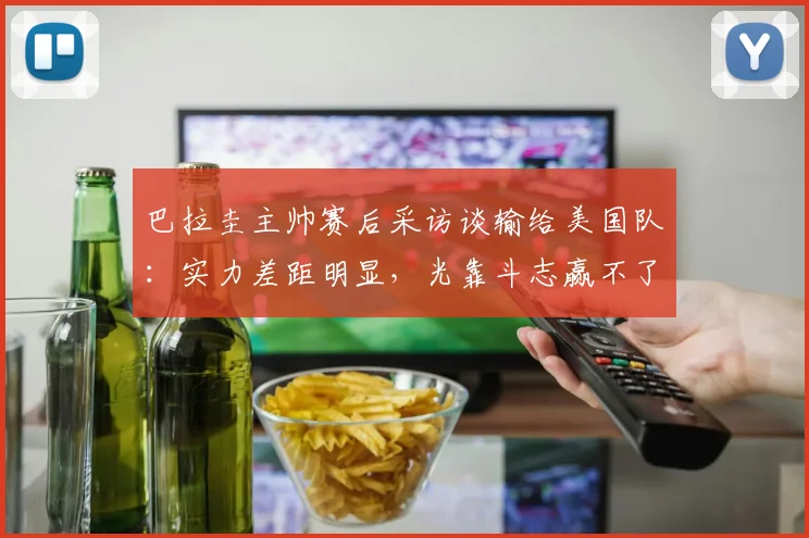 巴拉圭主帅赛后采访谈输给美国队:实力差距明显,光靠斗志赢不了比赛,失利很合理